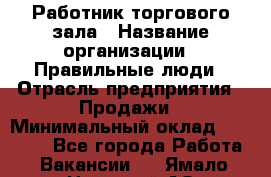 Работник торгового зала › Название организации ­ Правильные люди › Отрасль предприятия ­ Продажи › Минимальный оклад ­ 30 000 - Все города Работа » Вакансии   . Ямало-Ненецкий АО,Губкинский г.